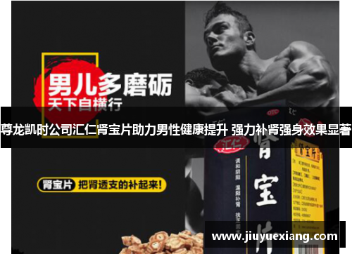 尊龙凯时公司汇仁肾宝片助力男性健康提升 强力补肾强身效果显著